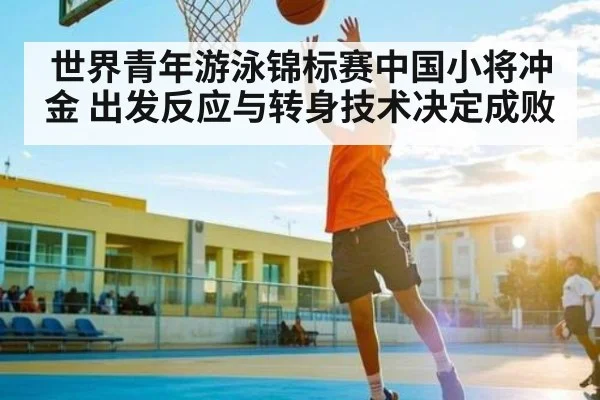 世界青年游泳锦标赛中国小将冲金 出发反应与转身技术决定成败 - hth