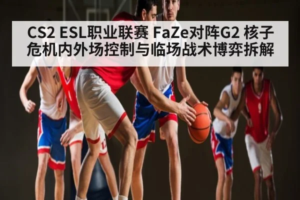 CS2 ESL职业联赛 FaZe对阵G2 核子危机内外场控制与临场战术博弈拆解 - hth